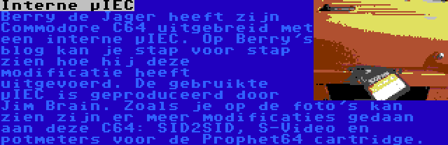 Interne µIEC | Berry de Jager heeft zijn Commodore C64 uitgebreid met een interne µIEC. Op Berry's blog kan je stap voor stap zien hoe hij deze modificatie heeft uitgevoerd. De gebruikte µIEC is geproduceerd door Jim Brain. Zoals je op de foto's kan zien zijn er meer modificaties gedaan aan deze C64: SID2SID, S-Video en potmeters voor de Prophet64 cartridge.