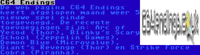 C64 Endings | De web pagina C64 Endings heeft afgelopen maand weer 5 nieuwe spel einde toegevoegd. De recente toevoegingen zijn: Arc of Yesod (Thor), Blinky's Scary School (Zeppelin Games), Demon Blue (Microvalue), Giant's Revenge (Thor) en Strike Force Cobra (Piranha).