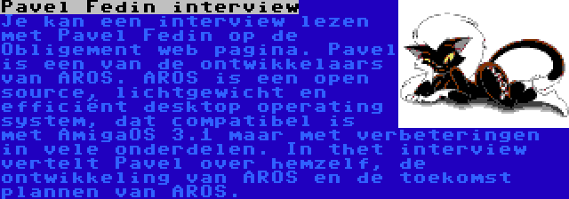 Pavel Fedin interview | Je kan een interview lezen met Pavel Fedin op de Obligement web pagina. Pavel is een van de ontwikkelaars van AROS. AROS is een open source, lichtgewicht en efficiënt desktop operating system, dat compatibel is met AmigaOS 3.1 maar met verbeteringen in vele onderdelen. In thet interview vertelt Pavel over hemzelf, de ontwikkeling van AROS en de toekomst plannen van AROS.