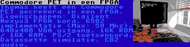 Commodore PET in een FPGA | Thomas heeft een Commodore PET gecreëerd in een FPGA. Eigenschappen: Digilent Nexys3 FPGA bord. 6502 implementatie (Max: 50 Mhz). 640x400 VGA uitgang. 16K ROM / 16K RAM. PS/2 toetsenbord. Datassette simulatie. CB2 audio.