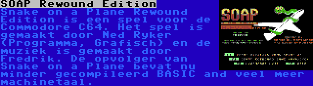 SOAP Rewound Edition | Snake on a Plane Rewound Edition is een spel voor de Commodore C64. Het spel is gemaakt door Ned Ryker (Programma, Grafisch) en de muziek is gemaakt door Fredrik. De opvolger van Snake on a Plane bevat nu minder gecompileerd BASIC and veel meer machinetaal.