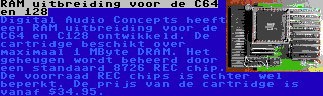 RAM uitbreiding voor de C64 en 128 | Digital Audio Concepts heeft een RAM uitbreiding voor de C64 en C128 ontwikkeld. De cartridge beschikt over maximaal 1 MByte DRAM. Het geheugen wordt beheerd door een standaard 8726 REC chip. De voorraad REC chips is echter wel beperkt. De prijs van de cartridge is vanaf $34.95.