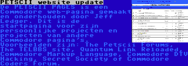 PETSCII website update | De PETSCII PAGES is een Commodore web-pagina gemaakt en onderhouden door Jeff Ledger. Dit is de startpagina voor zijn persoonlijke projecten en projecten van andere Commodore pagina's. Voorbeelden zijn: The Petscii Forums, The TELBBS site, Quantum Link Reloaded, Commodore Markup Language, Commodore DTV Hacking, Secret Society of Commodore Coders Forum.