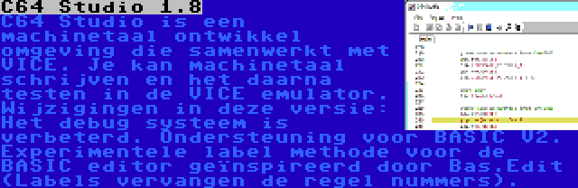 C64 Studio 1.8 | C64 Studio is een machinetaal ontwikkel omgeving die samenwerkt met VICE. Je kan machinetaal schrijven en het daarna testen in de VICE emulator. Wijzigingen in deze versie: Het debug systeem is verbeterd. Ondersteuning voor BASIC V2. Experimentele label methode voor de BASIC editor geïnspireerd door Bas.Edit (Labels vervangen de regel nummers).