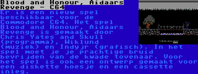 Blood and Honour, Aidaars Revenge - C64 | Er is een nieuw spel beschikbaar voor de Commodore C64. Het spel Blood and Honour, Aidaars Revenge is gemaakt door Chris Yates and Skull (programma), Wiklund (muziek) en Indyjr (grafisch). In het spel moet je je prachtige bruid bevrijden van de kwade tovenaar. Voor het spel is ook een ontwerp gemaakt voor een diskette hoesje en een cassette inleg.