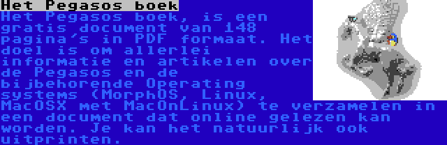 Het Pegasos boek | Het Pegasos boek, is een gratis document van 148 pagina's in PDF formaat. Het doel is om allerlei informatie en artikelen over de Pegasos en de bijbehorende Operating systems (MorphOS, Linux, MacOSX met MacOnLinux) te verzamelen in een document dat online gelezen kan worden. Je kan het natuurlijk ook uitprinten.