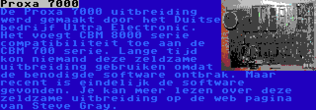 Proxa 7000 | De Proxa 7000 uitbreiding werd gemaakt door het Duitse bedrijf Ultra Electronic. Het voegt CBM 8000 serie compatibiliteit toe aan de CBM 700 serie. Lange tijd kon niemand deze zeldzame uitbreiding gebruiken omdat de benodigde software ontbrak. Maar recent is eindelijk de software gevonden. Je kan meer lezen over deze zeldzame uitbreiding op de web pagina van Steve Gray.