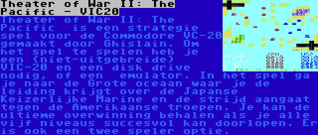 Theater of War II: The Pacific - VIC20 | Theater of War II: The Pacific  is een strategie spel voor de Commodore VC-20 gemaakt door Ghislain. Om het spel te spelen heb je een (niet-uitgebreide) VIC-20 en een disk drive nodig, of een  emulator. In het spel ga je naar de Grote oceaan waar je de leiding krijgt over de Japanse Keizerlijke Marine en de strijd aangaat tegen de Amerikaanse troepen. Je kan de ultieme overwinning behalen als je alle vijf niveaus succesvol kan doorlopen. Er is ook een twee speler optie.