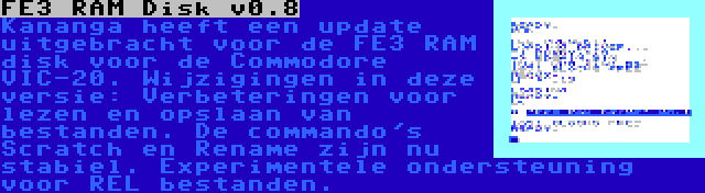 FE3 RAM Disk v0.8 | Kananga heeft een update uitgebracht voor de FE3 RAM disk voor de Commodore VIC-20. Wijzigingen in deze versie: Verbeteringen voor lezen en opslaan van bestanden. De commando's Scratch en Rename zijn nu stabiel. Experimentele ondersteuning voor REL bestanden.