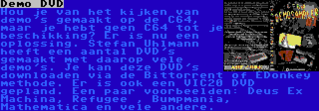 Demo DVD | Hou je van het kijken van demo's gemaakt op de C64, maar je hebt geen C64 tot je beschikking? Er is nu een oplossing. Stefan Uhlmann heeft een aantal DVD's gemaakt met daarop vele demo's. Je kan deze DVD's downloaden via de Bittorrent of EDonkey methode. Er is ook een VIC20 DVD gepland. Een paar voorbeelden: Deus Ex Machina, Refugee , Bumpmania, Mathematica en vele andere.