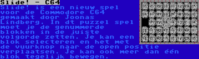 Slide! - C64 | Slide! is een nieuw spel voor de Commodore C64 gemaakt door Joonas Lindberg. In dt puzzel spel moet je de genummerde blokken in de juiste volgorde zetten. Je kan een blok selecteren en het met de vuurknop naar de open positie verplaatsen. Je kan ook meer dan één blok tegelijk bewegen.