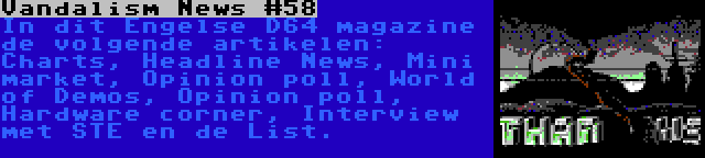 Vandalism News #58 | In dit Engelse D64 magazine de volgende artikelen: Charts, Headline News, Mini market, Opinion poll, World of Demos, Opinion poll, Hardware corner, Interview met STE en de List.