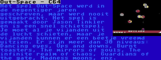 Out-Space - C64 | Het spel Out-Space werd in de negentiger jaren geschreven, maar werd nooit uitgebracht. Het spel is gemaakt door Jason Tinkler en is een snel schietspel. Je moet al je vijanden uit de lucht schieten, maar je vijanden kunnen er een beetje vreemd uitzien. Er zijn meer dan 30 niveaus: Dancing eyes, Ups and downs, Burnt toasters, The mirrors of souls, The infinite realm of chaos, Guardians of the gate, Madness moons, enz.