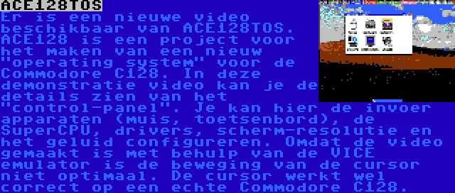 ACE128TOS | Er is een nieuwe video beschikbaar van ACE128TOS. ACE128 is een project voor het maken van een nieuw operating system voor de Commodore C128. In deze demonstratie video kan je de details zien van het control-panel. Je kan hier de invoer apparaten (muis, toetsenbord), de SuperCPU, drivers, scherm-resolutie en het geluid configureren. Omdat de video gemaakt is met behulp van de VICE emulator is de beweging van de cursor niet optimaal. De cursor werkt wel correct op een echte Commodore C128.