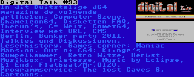 Digital Talk #93 | In dit Duitstalige d64 magazine de volgende artikelen: Computer Szene: Chameleon64, Disketten FAQ, Therun's, C= Welt, Comet64, Interview met URL, CMS Berlin, Bunker party 2011. Talkies und Diskussionen. Leserhistory. Games corner: Maniac Mansion. Out of C64: Klinge's Rumpelkammer, Retro Witze, Herbst. Musikbox: Tristesse, Music by Eclipse, El End, Flatbeat/Mr.OIZO. Programmservice: The lost Caves 6, Cartoons.
