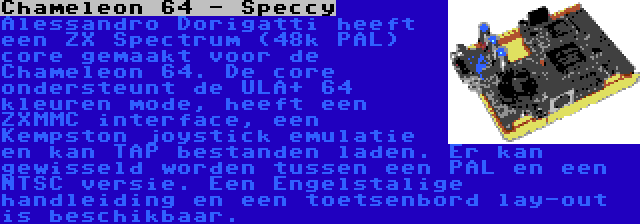 Chameleon 64 - Speccy | Alessandro Dorigatti heeft een ZX Spectrum (48k PAL) core gemaakt voor de Chameleon 64. De core ondersteunt de ULA+ 64 kleuren mode, heeft een ZXMMC interface, een Kempston joystick emulatie en kan TAP bestanden laden. Er kan gewisseld worden tussen een PAL en een NTSC versie. Een Engelstalige handleiding en een toetsenbord lay-out is beschikbaar.