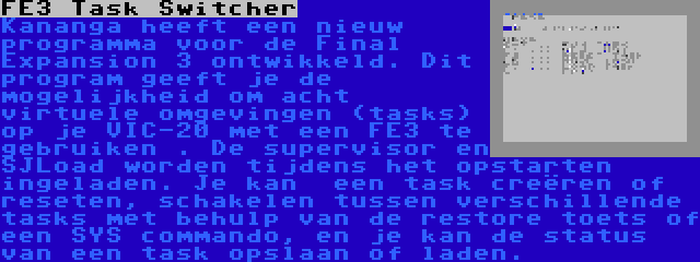 FE3 Task Switcher | Kananga heeft een nieuw programma voor de Final Expansion 3 ontwikkeld. Dit program geeft je de mogelijkheid om acht virtuele omgevingen (tasks) op je VIC-20 met een FE3 te gebruiken . De supervisor en SJLoad worden tijdens het opstarten ingeladen. Je kan  een task creëren of reseten, schakelen tussen verschillende tasks met behulp van de restore toets of een SYS commando, en je kan de status van een task opslaan of laden.