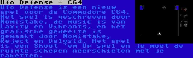 Ufo Defense - C64 | Ufo Defense is een nieuw spel voor de Commodore C64. Het spel is geschreven door Nomistake, de music is van Laxity en Vibrants, en het grafische gedeelte is gemaakt door Nomistake, Reject en Delysid. Het spel is een Shoot 'em Up spel en je moet de ruimte schepen neerschieten met je raketten.