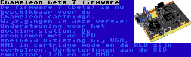 Chameleon beta-7 firmware | De firmware 7 (beta) is nu beschikbaar voor de Chameleon cartridge. Wijzigingen in deze versie: Ondersteuning voor het docking station. De problemen met de CPU snelheid uitlezing bij VGA, NMI in cartridge mode en de REU zijn verholpen. Verbeteringen aan de SID emulator, I/O en de MMU.