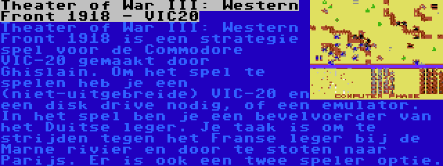 Theater of War III: Western Front 1918 - VIC20 | Theater of War III: Western Front 1918 is een strategie spel voor de Commodore VIC-20 gemaakt door Ghislain. Om het spel te spelen heb je een (niet-uitgebreide) VIC-20 en een disk drive nodig, of een emulator. In het spel ben je een bevelvoerder van het Duitse leger. Je taak is om te strijden tegen het Franse leger bij de Marne rivier en door te stoten naar Parijs. Er is ook een twee speler optie.