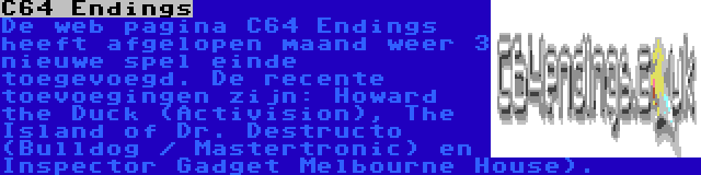 C64 Endings | De web pagina C64 Endings heeft afgelopen maand weer 3 nieuwe spel einde toegevoegd. De recente toevoegingen zijn: Howard the Duck (Activision), The Island of Dr. Destructo (Bulldog / Mastertronic) en Inspector Gadget Melbourne House).