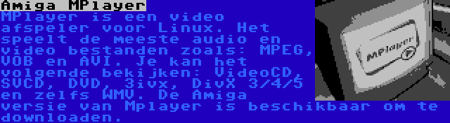 Amiga MPlayer | MPlayer is een video afspeler voor Linux. Het speelt de meeste audio en video bestanden zoals: MPEG, VOB en AVI. Je kan het volgende bekijken: VideoCD, SVCD, DVD, 3ivx, DivX 3/4/5 en zelfs WMV. De Amiga versie van Mplayer is beschikbaar om te downloaden.