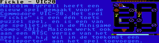 Fickle - VIC20 | Malcolm Tyrrell heeft een nieuw spel gemaakt voor de Commodore VIC-20. Het spel Fickle is een één toets puzzel spel, en is een van de spelletjes in de Minigame Compo 2011. Malcom werkt ook aan een NTSC versie van het spel, en hij wil in de toekomst een teleporter aan het spel toevoegen.