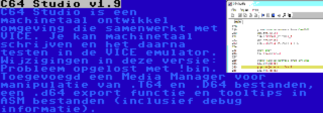 C64 Studio v1.9 | C64 Studio is een machinetaal ontwikkel omgeving die samenwerkt met VICE. Je kan machinetaal schrijven en het daarna testen in de VICE emulator. Wijzigingen in deze versie: Probleem opgelost met !bin. Toegevoegd een Media Manager voor manipulatie van .T64 en .D64 bestanden, een .d64 export functie en tooltips in ASM bestanden (inclusief debug informatie).