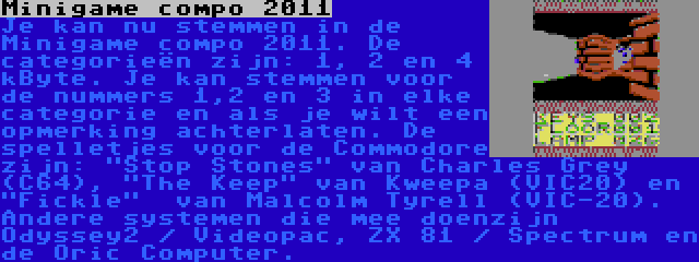 Minigame compo 2011 | Je kan nu stemmen in de Minigame compo 2011. De categorieën zijn: 1, 2 en 4 kByte. Je kan stemmen voor de nummers 1,2 en 3 in elke categorie en als je wilt een opmerking achterlaten. De spelletjes voor de Commodore zijn: Stop Stones van Charles Grey (C64), The Keep van Kweepa (VIC20) en  Fickle  van Malcolm Tyrell (VIC-20). Andere systemen die mee doenzijn Odyssey2 / Videopac, ZX 81 / Spectrum en de Oric Computer.