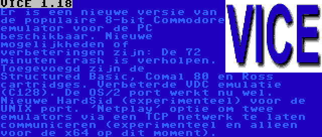 VICE 1.18 | Er is een nieuwe versie van de populaire 8-bit Commodore emulator voor de PC beschikbaar. Nieuwe mogelijkheden of verbeteringen zijn: De 72 minuten crash is verholpen. Toegevoegd zijn de Structured Basic, Comal 80 en Ross cartridges. Verbeterde VDC emulatie (C128). De OS/2 port werkt nu wel. Nieuwe HardSid (experimenteel) voor de UNIX port. 'Netplay' optie om twee emulators via een TCP netwerk te laten communiceren (experimenteel en alleen voor de x64 op dit moment). 