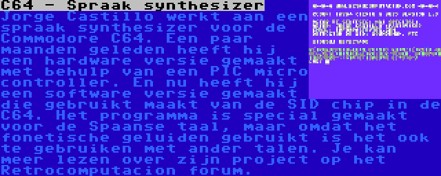 C64 - Spraak synthesizer | Jorge Castillo werkt aan een spraak synthesizer voor de Commodore C64. Een paar maanden geleden heeft hij een hardware versie gemaakt met behulp van een PIC micro controller. En nu heeft hij een software versie gemaakt die gebruikt maakt van de SID chip in de C64. Het programma is special gemaakt voor de Spaanse taal, maar omdat het fonetische geluiden gebruikt is het ook te gebruiken met ander talen. Je kan meer lezen over zijn project op het Retrocomputacion forum.