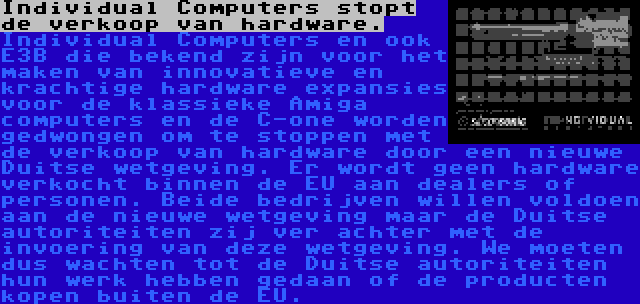 Individual Computers stopt de verkoop van hardware. | Individual Computers en ook E3B die bekend zijn voor het maken van innovatieve en krachtige hardware expansies voor de klassieke Amiga computers en de C-one worden gedwongen om te stoppen met de verkoop van hardware door een nieuwe Duitse wetgeving. Er wordt geen hardware verkocht binnen de EU aan dealers of personen. Beide bedrijven willen voldoen aan de nieuwe wetgeving maar de Duitse autoriteiten zij ver achter met de invoering van deze wetgeving. We moeten dus wachten tot de Duitse autoriteiten hun werk hebben gedaan of de producten kopen buiten de EU. 