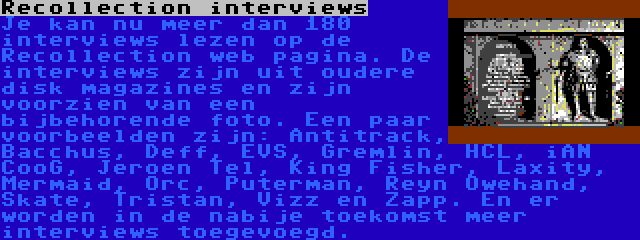 Recollection interviews | Je kan nu meer dan 180 interviews lezen op de Recollection web pagina. De interviews zijn uit oudere disk magazines en zijn voorzien van een bijbehorende foto. Een paar voorbeelden zijn: Antitrack, Bacchus, Deff, EVS, Gremlin, HCL, iAN CooG, Jeroen Tel, King Fisher, Laxity, Mermaid, Orc, Puterman, Reyn Owehand, Skate, Tristan, Vizz en Zapp. En er worden in de nabije toekomst meer interviews toegevoegd.