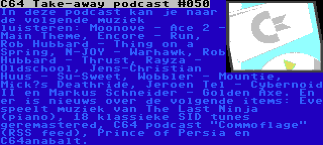 C64 Take-away podcast #050 | In deze podcast kan je naar de volgende muziek luisteren: Moonove - Ace 2 - Main Theme, Encore - Run, Rob Hubbard - Thing on a Spring, N-JOY - Warhawk, Rob Hubbard - Thrust, Rayza - Oldschool, Jens-Christian Huus - Su-Sweet, Wobbler - Mountie, Mick’s Deathride, Jeroen Tel - Cybernoid II en Markus Schneider - Golden Axe. En er is nieuws over de volgende items: Eve speelt muziek van The Last Ninja (piano), 18 klassieke SID tunes geremastered, C64 podcast Commoflage (RSS feed), Prince of Persia en C64anabalt.