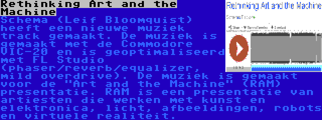 Rethinking Art and the Machine | Schema (Leif Bloomquist) heeft een nieuwe muziek track gemaakt. De muziek is gemaakt met de Commodore VIC-20 en is geoptimaliseerd met FL Studio (phaser/reverb/equalizer, mild overdrive). De muziek is gemaakt voor de Art and the Machine (RAM) presentatie. RAM is een presentatie van artiesten die werken met kunst en elektronica, licht, afbeeldingen, robots en virtuele realiteit.