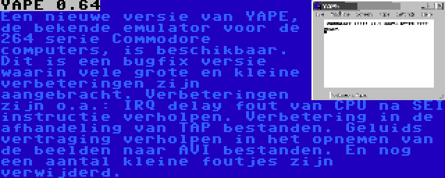 YAPE 0.64 | Een nieuwe versie van YAPE, de bekende emulator voor de 264 serie Commodore computers, is beschikbaar. Dit is een bugfix versie waarin vele grote en kleine verbeteringen zijn aangebracht. Verbeteringen zijn o.a.: IRQ delay fout van CPU na SEI instructie verholpen. Verbetering in de afhandeling van TAP bestanden. Geluids vertraging verholpen in het opnemen van de beelden naar AVI bestanden. En nog een aantal kleine foutjes zijn verwijderd.