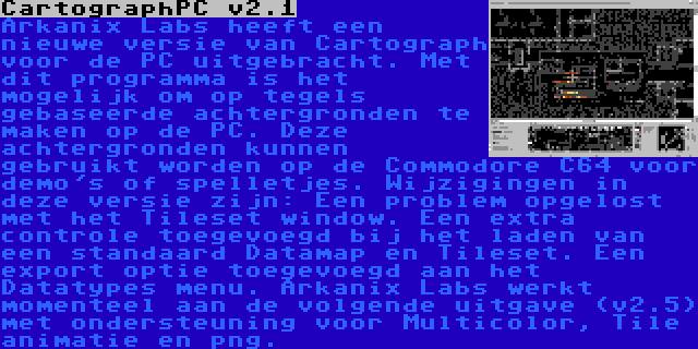 CartographPC v2.1 | Arkanix Labs heeft een nieuwe versie van Cartograph voor de PC uitgebracht. Met dit programma is het mogelijk om op tegels gebaseerde achtergronden te maken op de PC. Deze achtergronden kunnen gebruikt worden op de Commodore C64 voor demo's of spelletjes. Wijzigingen in deze versie zijn: Een problem opgelost met het Tileset window. Een extra controle toegevoegd bij het laden van een standaard Datamap en Tileset. Een export optie toegevoegd aan het Datatypes menu. Arkanix Labs werkt momenteel aan de volgende uitgave (v2.5) met ondersteuning voor Multicolor, Tile animatie en png.