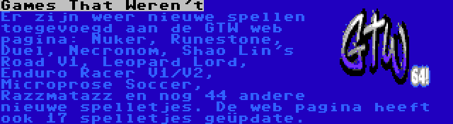 Games That Weren't | Er zijn weer nieuwe spellen toegevoegd aan de GTW web pagina: Nuker, Runestone, Duel, Necronom, Shao Lin's Road V1, Leopard Lord, Enduro Racer V1/V2, Microprose Soccer, Razzmatazz en nog 44 andere nieuwe spelletjes. De web pagina heeft ook 17 spelletjes geüpdate.