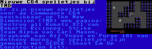 Nieuwe C64 spelletjes bij TND | Er zijn nieuwe spelletjes voor de Commodore C64 beschikbaar op The New Dimension (TND) web pagina: Destroy all Robots X21 van Roberto Ricioppo, Strike Team Alpha van Carl Mason, Grayhawk van Alf Yngve en Purge 101 van Anthony Burns. De spelletjes zijn gemaakt met SEUCK (Shoot Em Up Construction Kit).