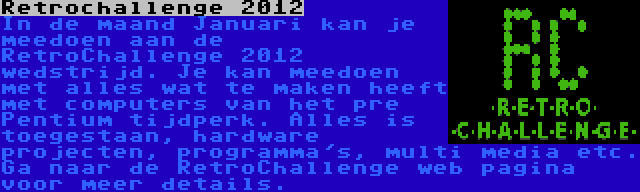 Retrochallenge 2012 | In de maand Januari kan je meedoen aan de RetroChallenge 2012 wedstrijd. Je kan meedoen met alles wat te maken heeft met computers van het pre Pentium tijdperk. Alles is toegestaan, hardware projecten, programma's, multi media etc. Ga naar de RetroChallenge web pagina voor meer details.