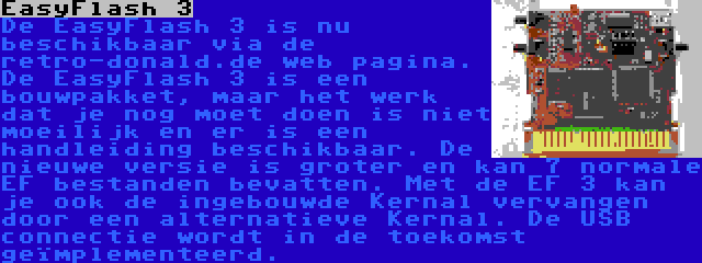 EasyFlash 3 | De EasyFlash 3 is nu beschikbaar via de retro-donald.de web pagina. De EasyFlash 3 is een bouwpakket, maar het werk dat je nog moet doen is niet moeilijk en er is een handleiding beschikbaar. De nieuwe versie is groter en kan 7 normale EF bestanden bevatten. Met de EF 3 kan je ook de ingebouwde Kernal vervangen door een alternatieve Kernal. De USB connectie wordt in de toekomst geïmplementeerd.