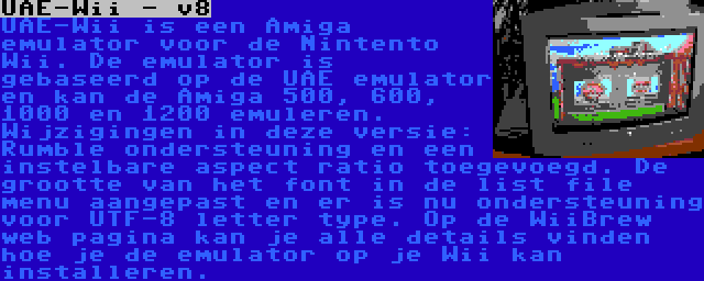 UAE-Wii - v8 | UAE-Wii is een Amiga emulator voor de Nintento Wii. De emulator is gebaseerd op de UAE emulator en kan de Amiga 500, 600, 1000 en 1200 emuleren. Wijzigingen in deze versie: Rumble ondersteuning en een instelbare aspect ratio toegevoegd. De grootte van het font in de list file menu aangepast en er is nu ondersteuning voor UTF-8 letter type. Op de WiiBrew web pagina kan je alle details vinden hoe je de emulator op je Wii kan installeren.