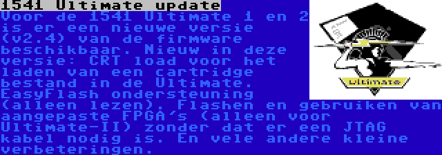 1541 Ultimate update | Voor de 1541 Ultimate 1 en 2 is er een nieuwe versie (v2.4) van de firmware beschikbaar. Nieuw in deze versie: CRT load voor het laden van een cartridge bestand in de Ultimate. EasyFlash ondersteuning (alleen lezen). Flashen en gebruiken van aangepaste FPGA's (alleen voor Ultimate-II) zonder dat er een JTAG kabel nodig is. En vele andere kleine verbeteringen.