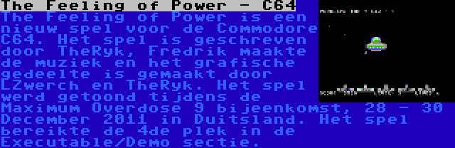 The Feeling of Power - C64 | The Feeling of Power is een nieuw spel voor de Commodore C64. Het spel is geschreven door TheRyk, Fredrik maakte de muziek en het grafische gedeelte is gemaakt door LZwerch en TheRyk. Het spel werd getoond tijdens de Maximum Overdose 9 bijeenkomst, 28 - 30 December 2011 in Duitsland. Het spel bereikte de 4de plek in de Executable/Demo sectie.