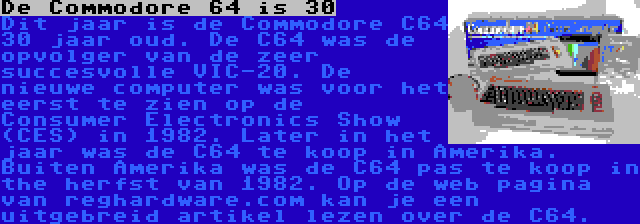 De Commodore 64 is 30 | Dit jaar is de Commodore C64 30 jaar oud. De C64 was de opvolger van de zeer succesvolle VIC-20. De nieuwe computer was voor het eerst te zien op de  Consumer Electronics Show (CES) in 1982. Later in het jaar was de C64 te koop in Amerika. Buiten Amerika was de C64 pas te koop in the herfst van 1982. Op de web pagina van reghardware.com kan je een uitgebreid artikel lezen over de C64.