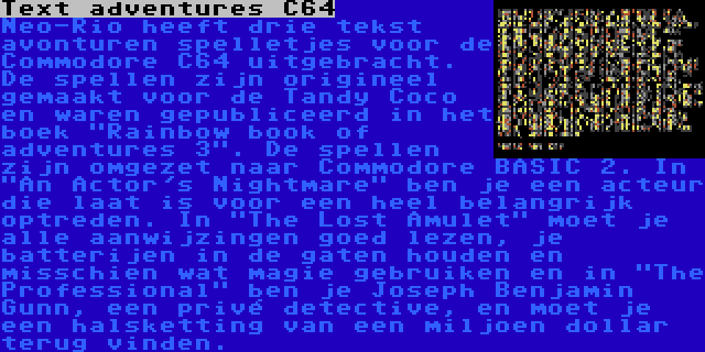 Text adventures C64 | Neo-Rio heeft drie tekst avonturen spelletjes voor de Commodore C64 uitgebracht. De spellen zijn origineel gemaakt voor de Tandy Coco en waren gepubliceerd in het boek Rainbow book of adventures 3. De spellen zijn omgezet naar Commodore BASIC 2. In An Actor's Nightmare ben je een acteur die laat is voor een heel belangrijk optreden. In The Lost Amulet moet je alle aanwijzingen goed lezen, je batterijen in de gaten houden en misschien wat magie gebruiken en in The Professional ben je Joseph Benjamin Gunn, een privé detective, en moet je een halsketting van een miljoen dollar terug vinden.