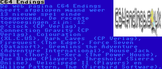 C64 Endings | De web pagina C64 Endings heeft afgelopen maand weer 13 nieuwe spel einde toegevoegd. De recente toevoegingen zijn: 12 o'clock (CP Verlag), Connection Gravity (CP Verlag), Colouration (XL.C.US), Dark Caves  (CP Verlag), Firequest (The Edge), Force Seven (Datasoft), Gremlins the Adventure (Adventure International), House Jack Built (Thor), I-Xera (The Power House), Joe Blade (Players), Threshold (Sierra Online), Velocipede II (Players) en Willow Pattern, The (Firebird Software).