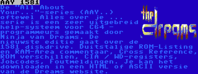 AAY 1581 | De All About Your...-series (AAY..) oftewel Alles over je ... serie is een zeer uitgebreid help-systeem voor C64 - programmeurs gemaakt door Ninja van Dreams. De nieuwste editie gaat over de 1581 diskdrive. Duitstalige ROM-Listing en RAM-Area commentaar, Cross Reference, ROM verschillen, CIA / WD-registers, Jobcodes, Foutmeldingen. Je kan het downloaden in een HTML of ASCII versie van de Dreams website.