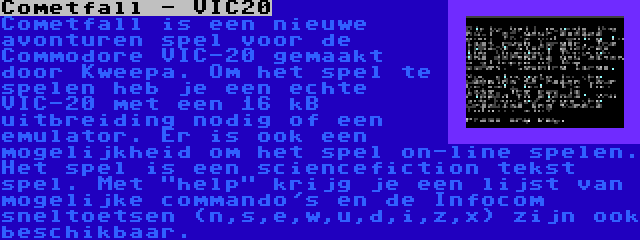 Cometfall - VIC20 | Cometfall is een nieuwe avonturen spel voor de Commodore VIC-20 gemaakt door Kweepa. Om het spel te spelen heb je een echte VIC-20 met een 16 kB uitbreiding nodig of een emulator. Er is ook een mogelijkheid om het spel on-line spelen. Het spel is een sciencefiction tekst spel. Met help krijg je een lijst van mogelijke commando's en de Infocom sneltoetsen (n,s,e,w,u,d,i,z,x) zijn ook beschikbaar.