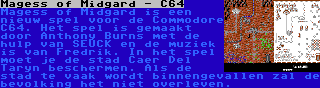 Magess of Midgard - C64 | Magess of Midgard is een nieuw spel voor de Commodore C64. Het spel is gemaakt door Anthony Burns met de hulp van SEUCK en de muziek is van Fredrik. In het spel moet je de stad Caer Del Taryn beschermen. Als de stad te vaak wordt binnengevallen zal de bevolking het niet overleven.